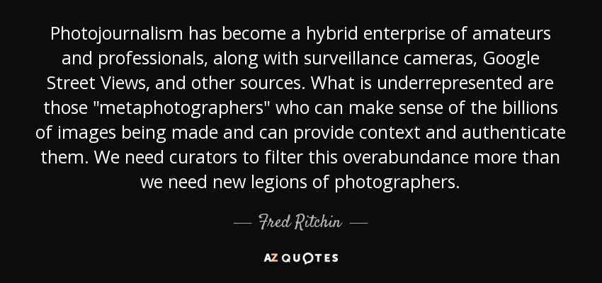 Photojournalism has become a hybrid enterprise of amateurs and professionals, along with surveillance cameras, Google Street Views, and other sources. What is underrepresented are those 