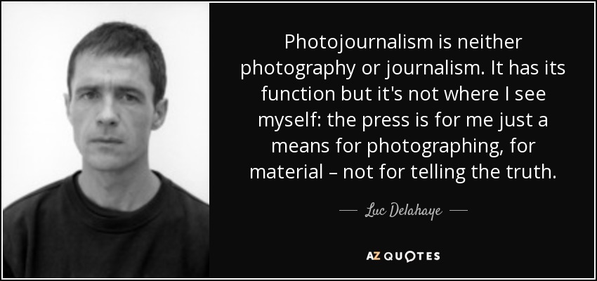 Photojournalism is neither photography or journalism. It has its function but it's not where I see myself: the press is for me just a means for photographing, for material – not for telling the truth. - Luc Delahaye