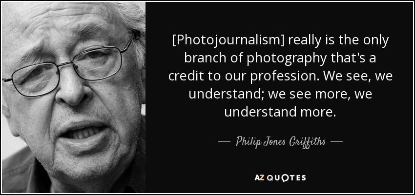 [Photojournalism] really is the only branch of photography that's a credit to our profession. We see, we understand; we see more, we understand more. - Philip Jones Griffiths