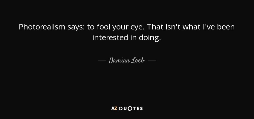 Photorealism says: to fool your eye. That isn't what I've been interested in doing. - Damian Loeb