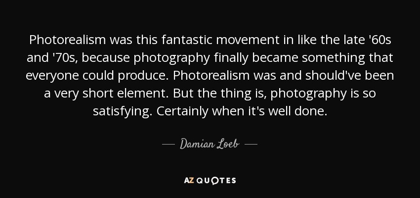 Photorealism was this fantastic movement in like the late '60s and '70s, because photography finally became something that everyone could produce. Photorealism was and should've been a very short element. But the thing is, photography is so satisfying. Certainly when it's well done. - Damian Loeb