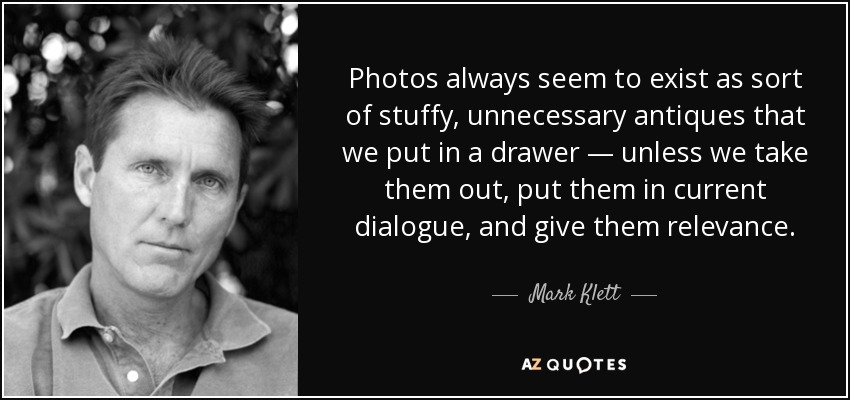Photos always seem to exist as sort of stuffy, unnecessary antiques that we put in a drawer — unless we take them out, put them in current dialogue, and give them relevance. - Mark Klett