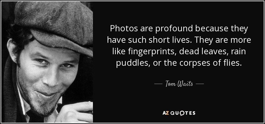 Photos are profound because they have such short lives. They are more like fingerprints, dead leaves, rain puddles, or the corpses of flies. - Tom Waits
