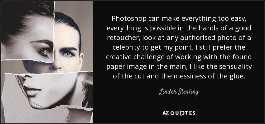 Photoshop can make everything too easy, everything is possible in the hands of a good retoucher, look at any authorised photo of a celebrity to get my point. I still prefer the creative challenge of working with the found paper image in the main, I like the sensuality of the cut and the messiness of the glue. - Linder Sterling