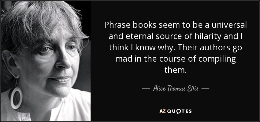 Phrase books seem to be a universal and eternal source of hilarity and I think I know why. Their authors go mad in the course of compiling them. - Alice Thomas Ellis