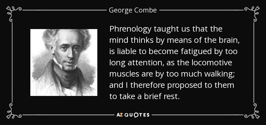 Phrenology taught us that the mind thinks by means of the brain, is liable to become fatigued by too long attention, as the locomotive muscles are by too much walking; and I therefore proposed to them to take a brief rest. - George Combe