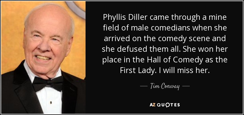 Phyllis Diller came through a mine field of male comedians when she arrived on the comedy scene and she defused them all. She won her place in the Hall of Comedy as the First Lady. I will miss her. - Tim Conway
