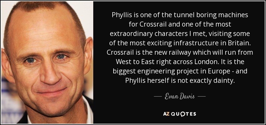 Phyllis is one of the tunnel boring machines for Crossrail and one of the most extraordinary characters I met, visiting some of the most exciting infrastructure in Britain. Crossrail is the new railway which will run from West to East right across London. It is the biggest engineering project in Europe - and Phyllis herself is not exactly dainty. - Evan Davis