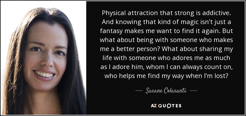Physical attraction that strong is addictive. And knowing that kind of magic isn’t just a fantasy makes me want to find it again. But what about being with someone who makes me a better person? What about sharing my life with someone who adores me as much as I adore him, whom I can always count on, who helps me find my way when I’m lost? - Susane Colasanti