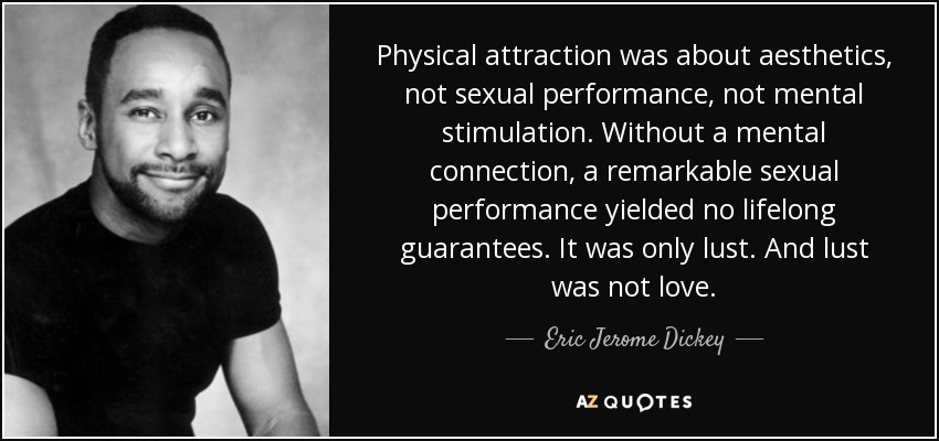Physical attraction was about aesthetics, not sexual performance, not mental stimulation. Without a mental connection, a remarkable sexual performance yielded no lifelong guarantees. It was only lust. And lust was not love. - Eric Jerome Dickey