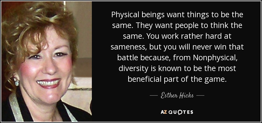 Physical beings want things to be the same. They want people to think the same. You work rather hard at sameness, but you will never win that battle because, from Nonphysical, diversity is known to be the most beneficial part of the game. - Esther Hicks