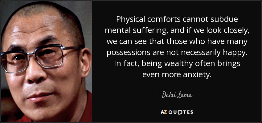 Physical comforts cannot subdue mental suffering, and if we look closely, we can see that those who have many possessions are not necessarily happy. In fact, being wealthy often brings even more anxiety. - Dalai Lama