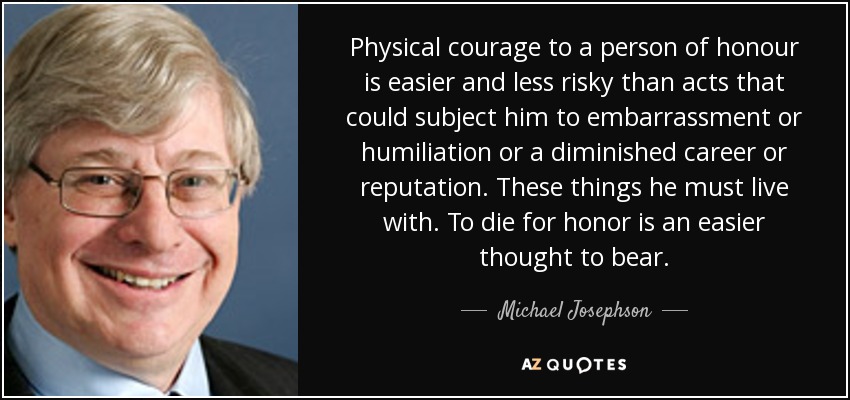 Physical courage to a person of honour is easier and less risky than acts that could subject him to embarrassment or humiliation or a diminished career or reputation. These things he must live with. To die for honor is an easier thought to bear. - Michael Josephson