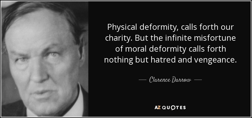 Physical deformity, calls forth our charity. But the infinite misfortune of moral deformity calls forth nothing but hatred and vengeance. - Clarence Darrow