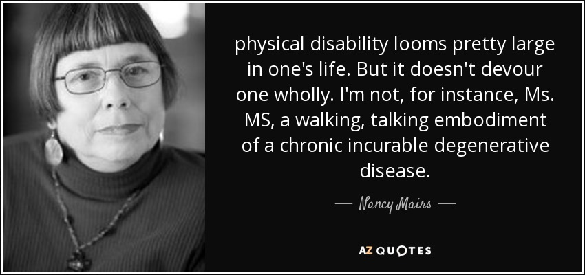 physical disability looms pretty large in one's life. But it doesn't devour one wholly. I'm not, for instance, Ms. MS, a walking, talking embodiment of a chronic incurable degenerative disease. - Nancy Mairs