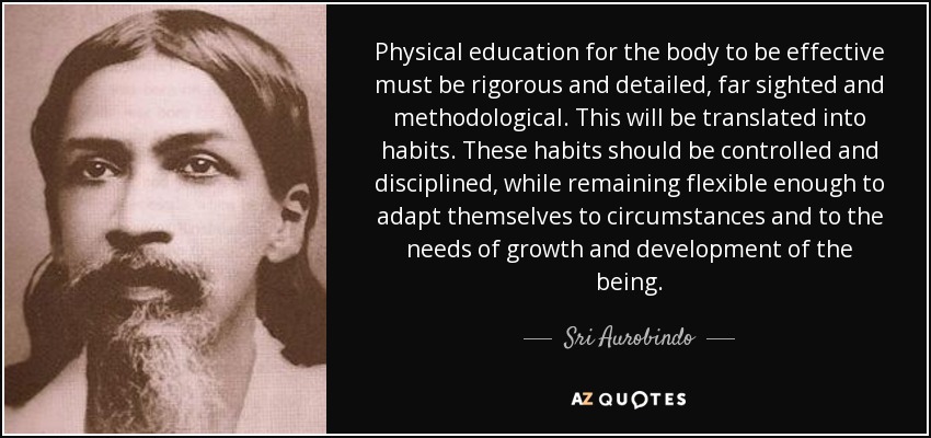 Physical education for the body to be effective must be rigorous and detailed, far sighted and methodological. This will be translated into habits. These habits should be controlled and disciplined, while remaining flexible enough to adapt themselves to circumstances and to the needs of growth and development of the being. - Sri Aurobindo