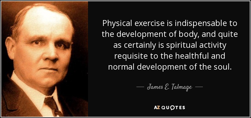 Physical exercise is indispensable to the development of body, and quite as certainly is spiritual activity requisite to the healthful and normal development of the soul. - James E. Talmage