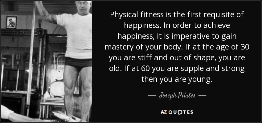 Physical fitness is the first requisite of happiness. In order to achieve happiness, it is imperative to gain mastery of your body. If at the age of 30 you are stiff and out of shape, you are old. If at 60 you are supple and strong then you are young. - Joseph Pilates