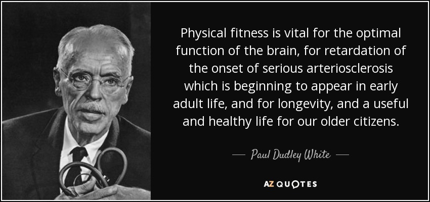 Physical fitness is vital for the optimal function of the brain, for retardation of the onset of serious arteriosclerosis which is beginning to appear in early adult life, and for longevity, and a useful and healthy life for our older citizens. - Paul Dudley White