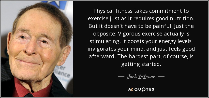 Physical fitness takes commitment to exercise just as it requires good nutrition. But it doesn't have to be painful. Just the opposite: Vigorous exercise actually is stimulating. It boosts your energy levels, invigorates your mind, and just feels good afterward. The hardest part, of course, is getting started. - Jack LaLanne