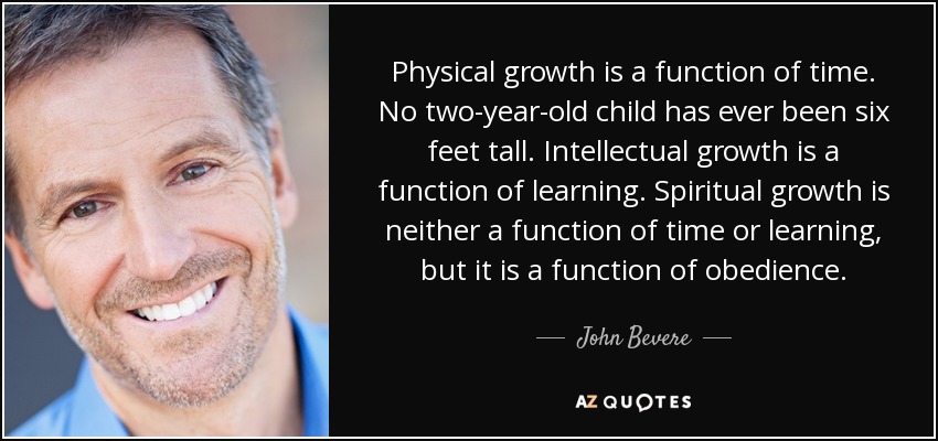 Physical growth is a function of time. No two-year-old child has ever been six feet tall. Intellectual growth is a function of learning. Spiritual growth is neither a function of time or learning, but it is a function of obedience. - John Bevere