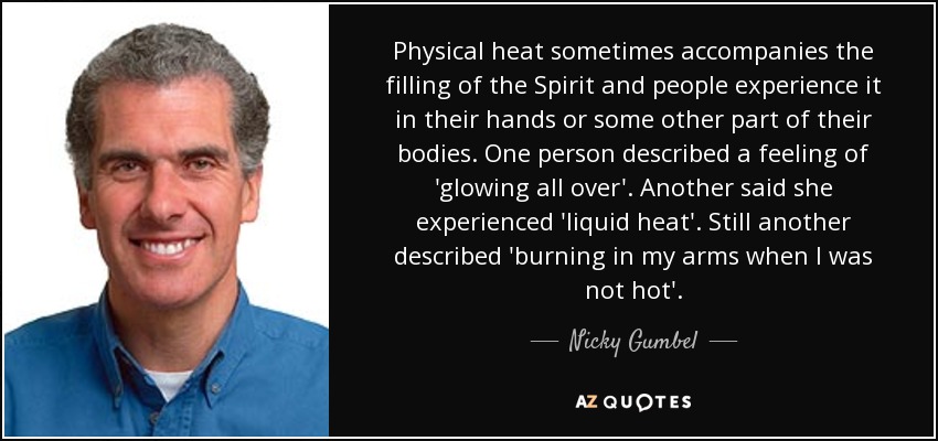 Physical heat sometimes accompanies the filling of the Spirit and people experience it in their hands or some other part of their bodies. One person described a feeling of 'glowing all over'. Another said she experienced 'liquid heat'. Still another described 'burning in my arms when I was not hot'. - Nicky Gumbel