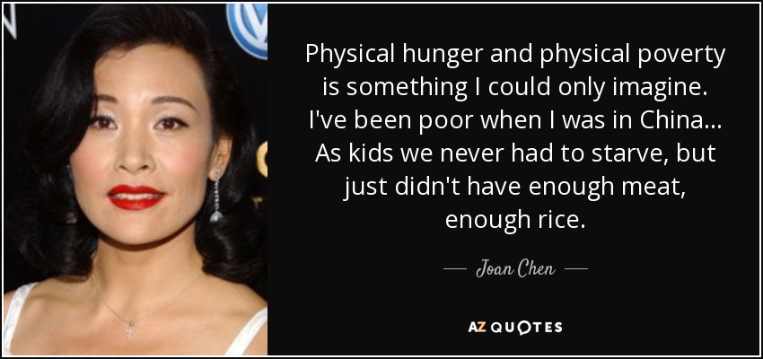 Physical hunger and physical poverty is something I could only imagine. I've been poor when I was in China... As kids we never had to starve, but just didn't have enough meat, enough rice. - Joan Chen