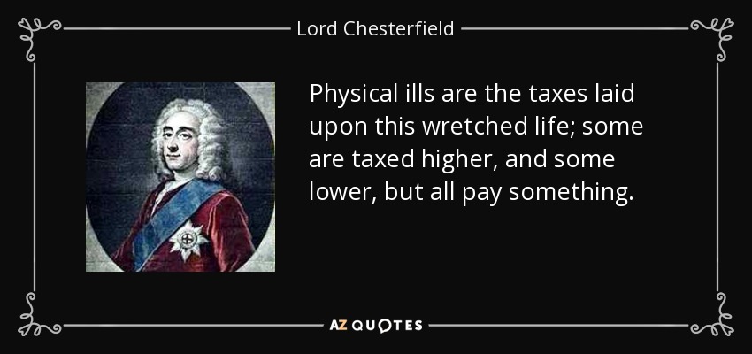 Physical ills are the taxes laid upon this wretched life; some are taxed higher, and some lower, but all pay something. - Lord Chesterfield