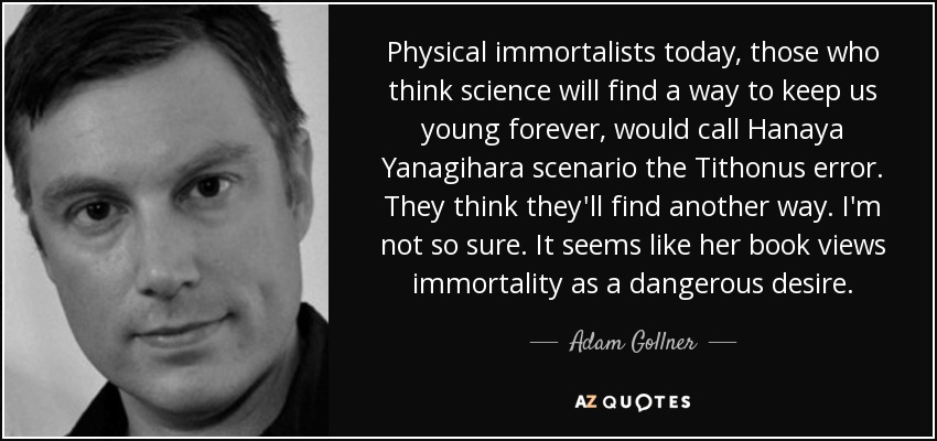Physical immortalists today, those who think science will find a way to keep us young forever, would call Hanaya Yanagihara scenario the Tithonus error. They think they'll find another way. I'm not so sure. It seems like her book views immortality as a dangerous desire. - Adam Gollner