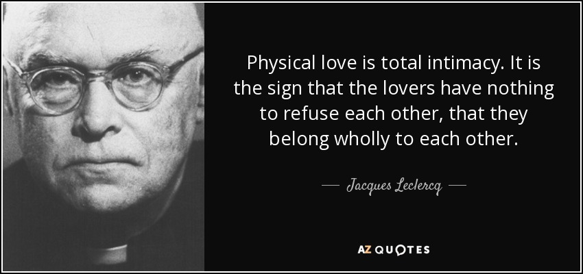Physical love is total intimacy. It is the sign that the lovers have nothing to refuse each other, that they belong wholly to each other. - Jacques Leclercq