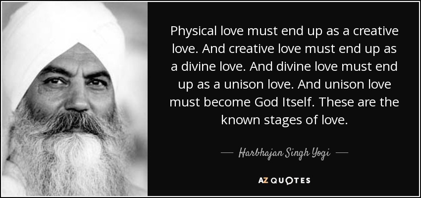 Physical love must end up as a creative love. And creative love must end up as a divine love. And divine love must end up as a unison love. And unison love must become God Itself. These are the known stages of love. - Harbhajan Singh Yogi