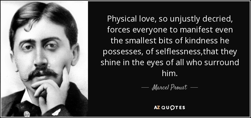 Physical love, so unjustly decried, forces everyone to manifest even the smallest bits of kindness he possesses, of selflessness,that they shine in the eyes of all who surround him. - Marcel Proust