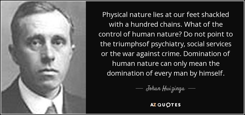 Physical nature lies at our feet shackled with a hundred chains. What of the control of human nature? Do not point to the triumphsof psychiatry, social services or the war against crime. Domination of human nature can only mean the domination of every man by himself. - Johan Huizinga