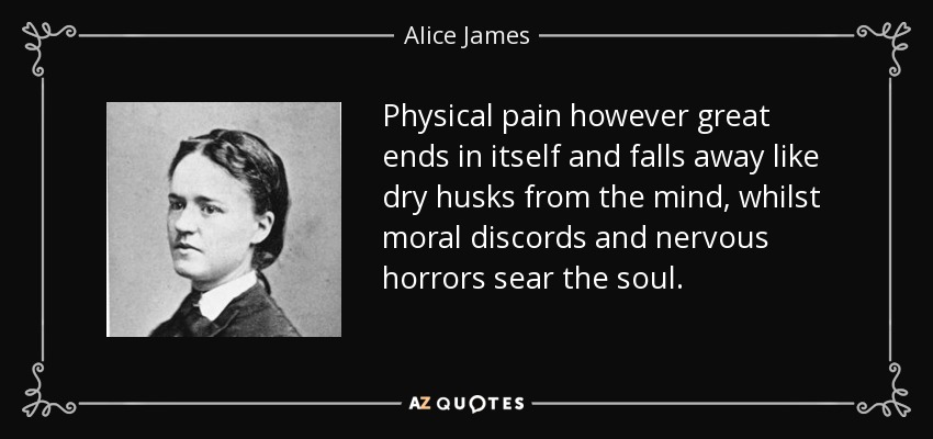 Physical pain however great ends in itself and falls away like dry husks from the mind, whilst moral discords and nervous horrors sear the soul. - Alice James