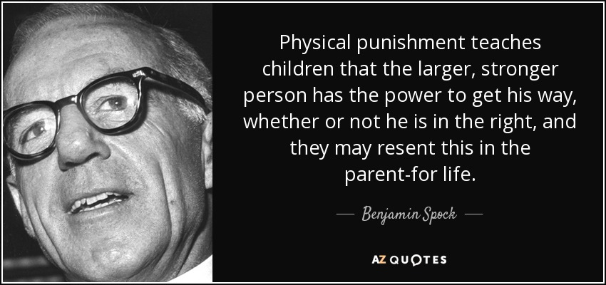 Physical punishment teaches children that the larger, stronger person has the power to get his way, whether or not he is in the right, and they may resent this in the parent-for life. - Benjamin Spock