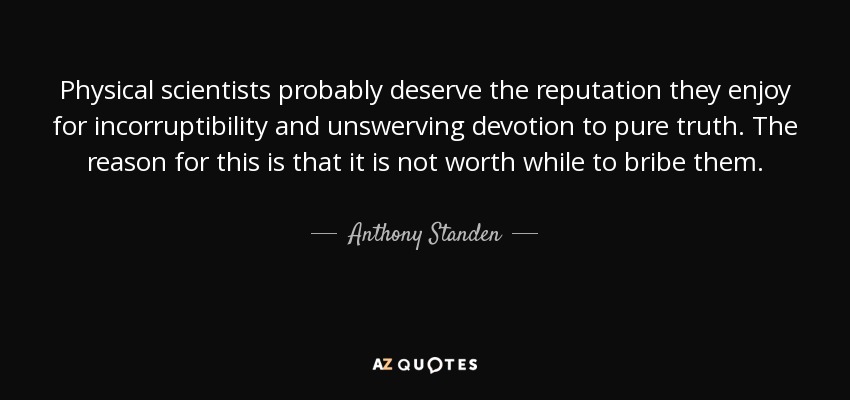 Physical scientists probably deserve the reputation they enjoy for incorruptibility and unswerving devotion to pure truth. The reason for this is that it is not worth while to bribe them. - Anthony Standen