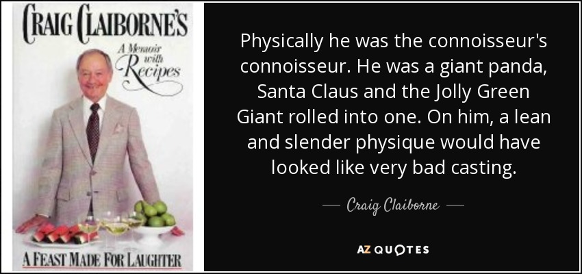 Physically he was the connoisseur's connoisseur. He was a giant panda, Santa Claus and the Jolly Green Giant rolled into one. On him, a lean and slender physique would have looked like very bad casting. - Craig Claiborne