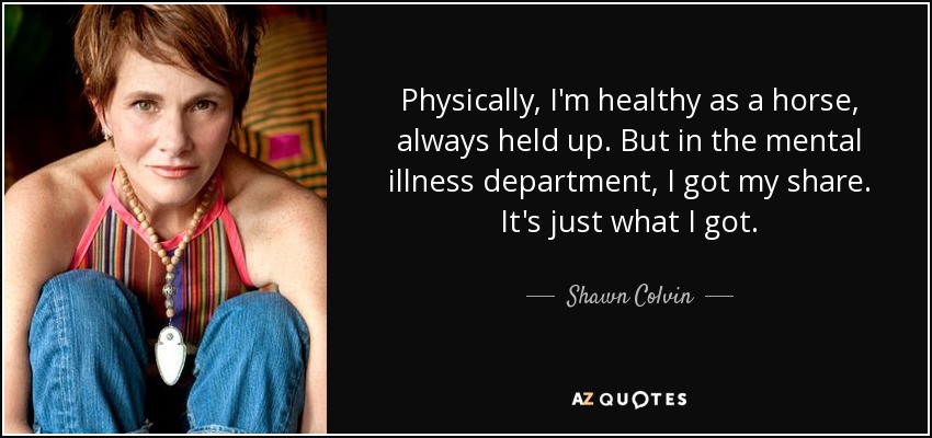 Physically, I'm healthy as a horse, always held up. But in the mental illness department, I got my share. It's just what I got. - Shawn Colvin