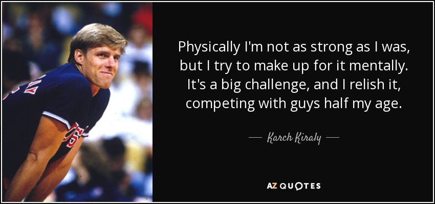 Physically I'm not as strong as I was, but I try to make up for it mentally. It's a big challenge, and I relish it, competing with guys half my age. - Karch Kiraly