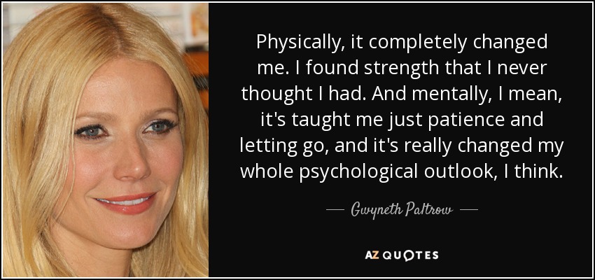Physically, it completely changed me. I found strength that I never thought I had. And mentally, I mean, it's taught me just patience and letting go, and it's really changed my whole psychological outlook, I think. - Gwyneth Paltrow