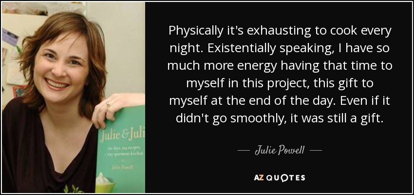 Physically it's exhausting to cook every night. Existentially speaking, I have so much more energy having that time to myself in this project, this gift to myself at the end of the day. Even if it didn't go smoothly, it was still a gift. - Julie Powell