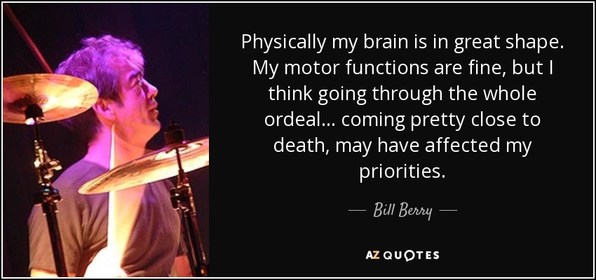 Physically my brain is in great shape. My motor functions are fine, but I think going through the whole ordeal... coming pretty close to death, may have affected my priorities. - Bill Berry