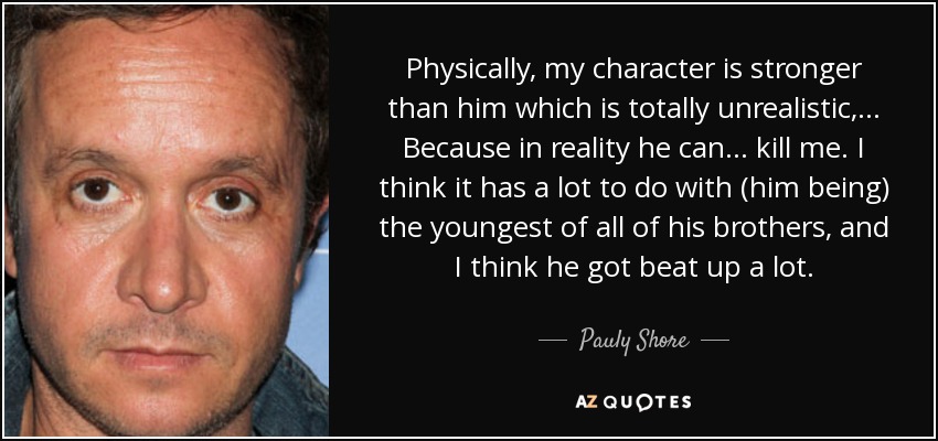 Physically, my character is stronger than him which is totally unrealistic, ... Because in reality he can ... kill me. I think it has a lot to do with (him being) the youngest of all of his brothers, and I think he got beat up a lot. - Pauly Shore