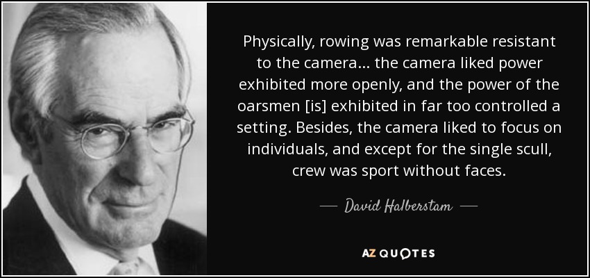 Physically, rowing was remarkable resistant to the camera... the camera liked power exhibited more openly, and the power of the oarsmen [is] exhibited in far too controlled a setting. Besides, the camera liked to focus on individuals, and except for the single scull, crew was sport without faces. - David Halberstam