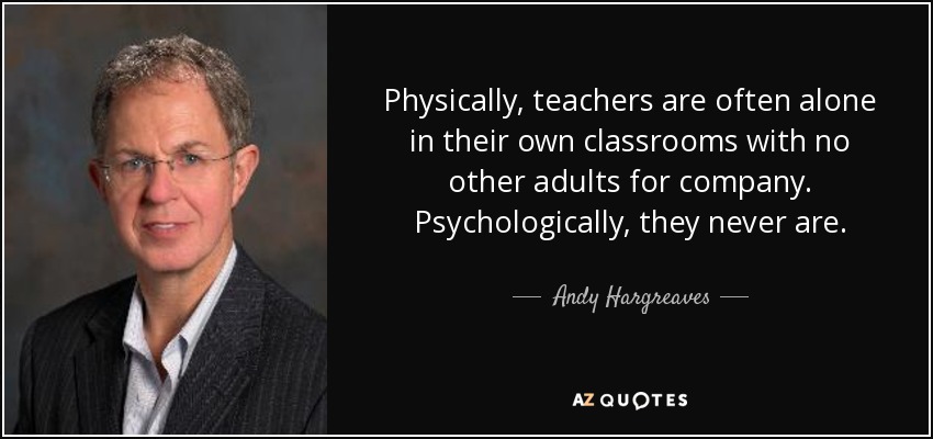 Physically, teachers are often alone in their own classrooms with no other adults for company. Psychologically, they never are. - Andy Hargreaves