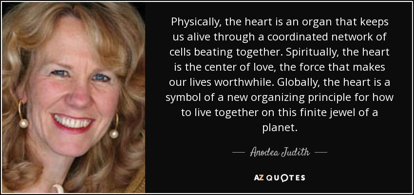 Physically, the heart is an organ that keeps us alive through a coordinated network of cells beating together. Spiritually, the heart is the center of love, the force that makes our lives worthwhile. Globally, the heart is a symbol of a new organizing principle for how to live together on this finite jewel of a planet. - Anodea Judith