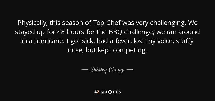 Physically, this season of Top Chef was very challenging. We stayed up for 48 hours for the BBQ challenge; we ran around in a hurricane. I got sick, had a fever, lost my voice, stuffy nose, but kept competing. - Shirley Chung