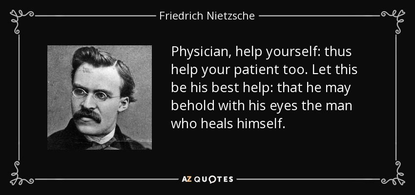 Physician, help yourself: thus help your patient too. Let this be his best help: that he may behold with his eyes the man who heals himself. - Friedrich Nietzsche