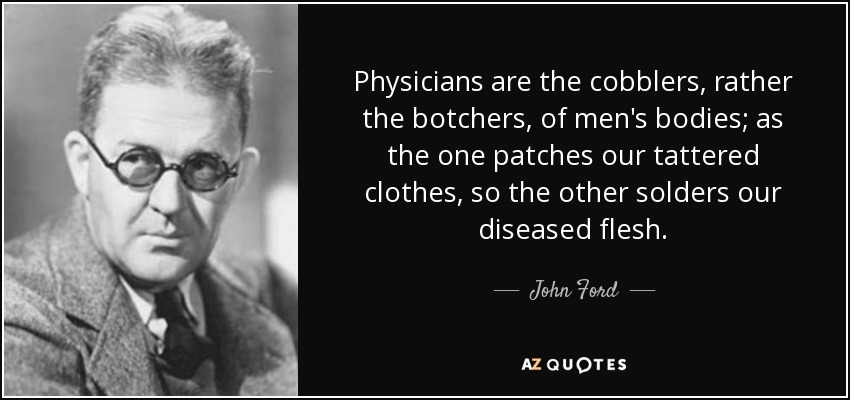 Physicians are the cobblers, rather the botchers, of men's bodies; as the one patches our tattered clothes, so the other solders our diseased flesh. - John Ford