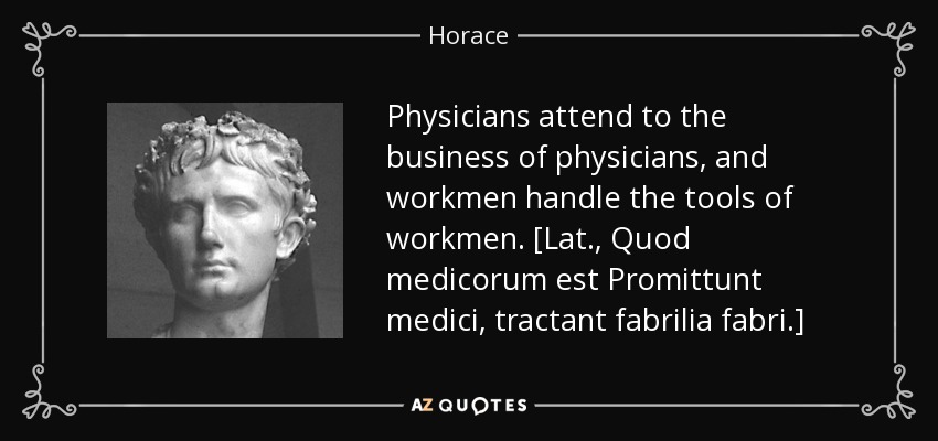 Physicians attend to the business of physicians, and workmen handle the tools of workmen. [Lat., Quod medicorum est Promittunt medici, tractant fabrilia fabri.] - Horace